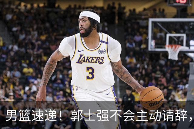男篮速递！郭士强不会主动请辞，崔永熙承认打不过，胡明轩深夜发声